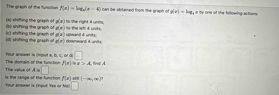 The graph of the function f(x)=log _4(x-4) can be obtained from the graph of g(x)=log _4x by one of the following actions:
(a) shifting the graph of g(x) to the right 4 units;
(b) shifting the graph of g(x) to the left 4 units;
(c) shifting the graph of g(x) upward 4 units;
(d) shifting the graph of g(x) downward 4 units;
Your answer is (input a, b, c, or d)
The domain of the function f(x) is x>A , find A
The value of A is □ 
Is the range of the function f(x) still (-∈fty ,∈fty ) ?
Your answer is (input Yes or No) □