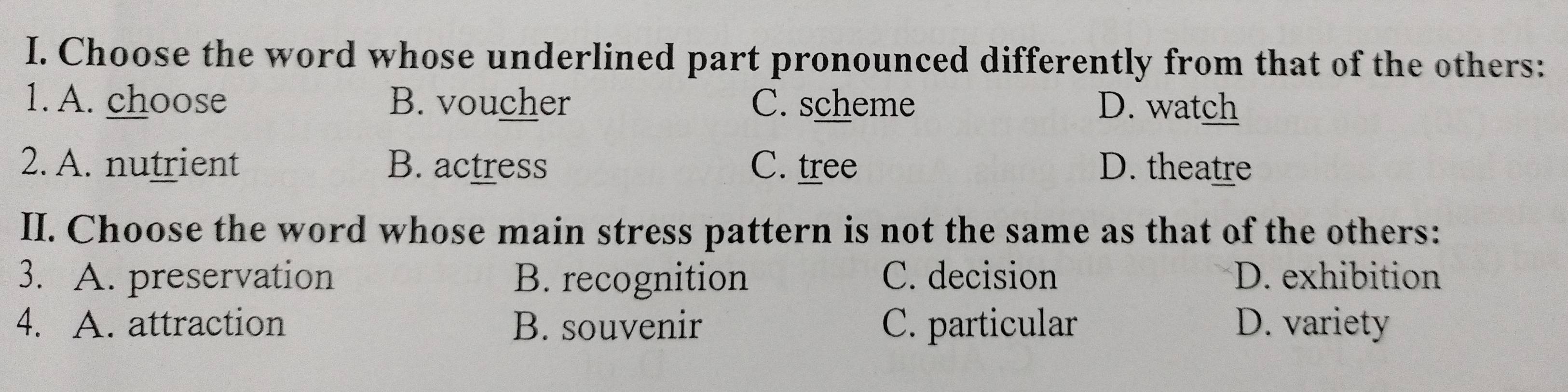 Choose the word whose underlined part pronounced differently from that of the others:
1. A. choose B. voucher C. scheme D. watch
2. A. nutrient B. actress C. tree D. theatre
II. Choose the word whose main stress pattern is not the same as that of the others:
3. A. preservation B. recognition C. decision D. exhibition
4. A. attraction B. souvenir C. particular D. variety