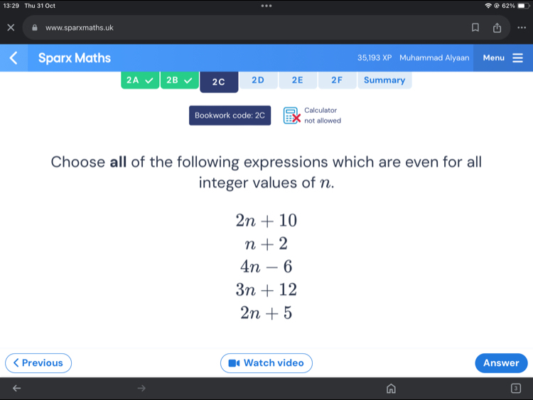 13:29 Thu 31 Oct 62%
.
www.sparxmaths.uk ..
Sparx Maths 35,193 XP Muhammad Alyaan Menu
2A 2B 2C 2D 2E 2F Summary
Calculator
Bookwork code: 2C not allowed
Choose all of the following expressions which are even for all
integer values of n.
2n+10
n+2
4n-6
3n+12
2n+5
Previous Watch video Answer