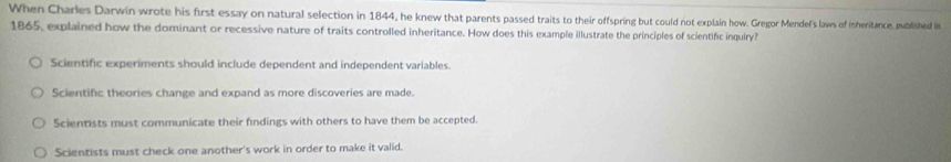 When Charles Darwin wrote his first essay on natural selection in 1844, he knew that parents passed traits to their offspring but could not explain how. Gregor Mendel's laws of inheritance, published in
1865, explained how the dominant or recessive nature of traits controlled inheritance. How does this example illustrate the principles of scientific inquiry?
Scientific experiments should include dependent and independent variables.
Scientific theories change and expand as more discoveries are made.
Scientists must communicate their findings with others to have them be accepted.
Scientists must check one another's work in order to make it valid.