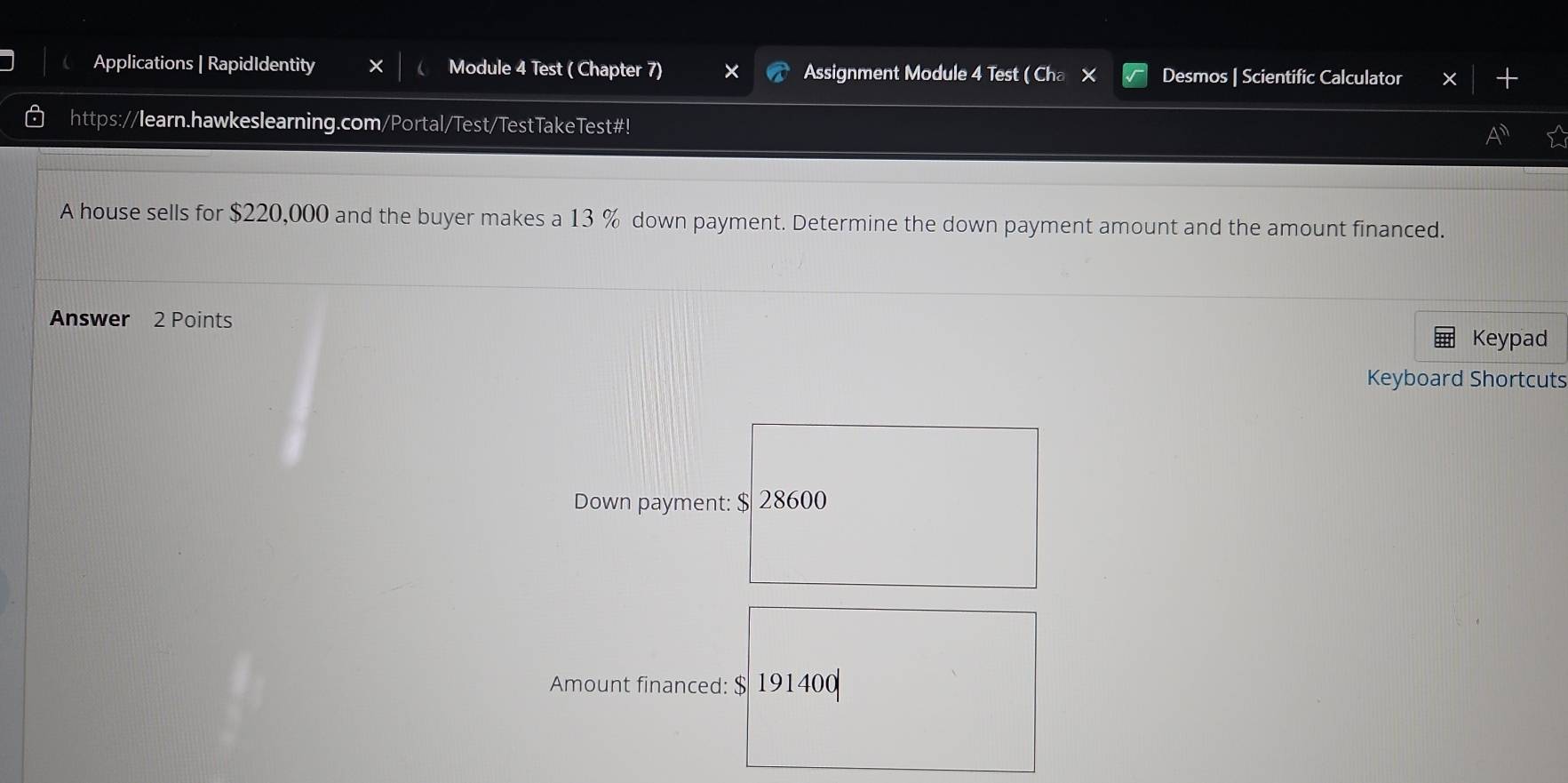 Applications | RapidIdentity X Module 4 Test ( Chapter 7) Assignment Module 4 Test ( Cha × Desmos | Scientific Calculator 
https://learn.hawkeslearning.com/Portal/Test/TestTakeTest#! 
A house sells for $220,000 and the buyer makes a 13 % down payment. Determine the down payment amount and the amount financed. 
Answer 2 Points Keypad 
Keyboard Shortcuts 
Down payment: $ 28600
Amount financed: $ 191400