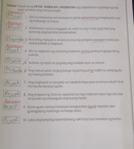 Panuto: Tukuyin kung PAYAK. TAMBALAN o HUGNAYAN ang pagkakabuo ng pangungusap. 
Isyllat sa kahon ang tamang sagot. 
1. Siya ay masayang namamasyal sa gubat samantalang pinagmasdan siya 
ng mabangis na hayop. 
2. Nahihirapan siyang tanggapin na wala na ang si Jack dahil labis ang 
kanyang pagmamahal sa kasintahan. 
3. Nanatiling matapat si Arnold sa kanyang pangako sapagkat naniniwala 
siyang babalik si Magayon. 
4. Sila ay nagtanim ng maraming halaman upang gawing magagandang 
kwintas. 
5. Simbolo ng tapat na pag-ibig ang bulaklak ayon sa alamat. 
6 Ang namumukod tanging bango ng puting-puti at maliiit na sampaguita 
ay walang katulad. 
7. Ang pagtupad sa pangako ay napakahalaga para sa kanya subalit hindi 
na niya ito kayang tuparin. 
8. Ang emperor ng Tsina ay nasiyahan sa mga halaman kaya nag-utos siya 
na punuin ng sampaguita ang buong hardin. 
9. Gusto-gusto niyang mamasyal sa kagubatan ngunit mayroon daw 
gumagalang mabangis na hayop doon. 
10. Labis ang kanyang naramdamang sakit kaya siya binawian ng buhay.