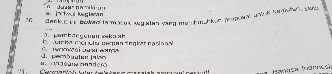 Tampiran
d. dasar pemikiran
e. jadwal kegiatan
10. Berikut ini bukan termasuk kegiatan yang membutuhkan proposal untuk kegiatan, yaitu
a. pembangunan sekolah
b. lomba menulis cerpen tingkat nasional
c. renovasi balai warga
d. pembuatan jalan
e. upacara bendera
11. Cermatilah latar belakang masalah pronosal berikut!
Bangsa Indonesia