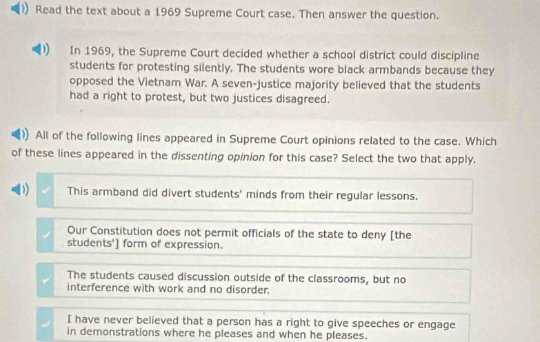 Read the text about a 1969 Supreme Court case. Then answer the question.
In 1969, the Supreme Court decided whether a school district could discipline
students for protesting silently. The students wore black armbands because they
opposed the Vietnam War. A seven-justice majority believed that the students
had a right to protest, but two justices disagreed.
All of the following lines appeared in Supreme Court opinions related to the case. Which
of these lines appeared in the dissenting opinion for this case? Select the two that apply.
D) This armband did divert students' minds from their regular lessons.
Our Constitution does not permit officials of the state to deny [the
students'] form of expression.
The students caused discussion outside of the classrooms, but no
interference with work and no disorder.
I have never believed that a person has a right to give speeches or engage
in demonstrations where he pleases and when he pleases.