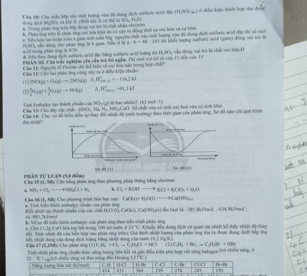 Cho mẫu Mg vào một lượng vừa đủ dung dịch sulfuric acid đặc (H_2SO_4ac) ở điều kiện thích hợp thu được
dung djch MgSO_4 và khí X. (Biết khí X có thể là SO_2,H_2S)
a. Trong phản ứng trên Mg đông vai trò là chất nhận electron.
b. Phản ứng trên là phản ứng oxi hóa khử do có xây ra đồng thời sự oxi hóa và sự khử.
c. Nếu hòa tan hoàn toàn a gam một mầu Mg nguyên chất vào một lượng vừa đủ dung dịch sulfuric acid đặc thì số mo
H_2SO_4 cần dùng cho phân ứng là b gam. Nều tí lệ 1: b=48:245 thì khối lượng sulfuric acid (gam) đóng vai trò là
acid trong phân ứng là 4/5b
d. Nêu thay dung dịch sulfuric acid đặc bằng sulfuric acid loãng thì H_2SO_4 vẫn đóng vai trò là chất oxi hóa.Đ
PHẢN III. Câu trắc nghiệm yêu cầu trả lời ngắn. Thi sinh trá lới từ câu 11 đến câu 14
Câu 11: Nguyên tổ Florine chỉ thể hiện số oxi hóa nào trong hợp chất?
Câu 12: Cho hai phản ứng cùng xây ra ở điều kiện chuẩn:
(1) 2NO(g)+O_2(g)to 2NO_2(g) △ _rH_(298(2))^(θ)=-116,2kJ
(2)  1/2 N_2(g)+ 1/2 O_2(g)to NO(g) △ _rH_(298(1))^0=91.3kJ
Tính Enthalpy tạo thành chuẩn của NO_2(g) là bao nhiêu? (kJ mol-1)
Câu 13: Cho dãy các chất : HNO_3,Na,N_2,NH_3,CuO. Số chất vừa có tính oxi hoá vừa có tính khử
Câu 14: Cho sơ đồ biểu diễn sự thay đổi nhiệt độ (môi trường) theo thời gian của phản ứng. Sơ đồ nào chỉ quá trình
thu nhiệt?
Nivél dō (1) 
fes du phars 
Thờ gian phân ứng (phưt)
So ab(1)
Sơ sigma o(2)
PHÀN Tự LUẠN (5,0 điểm)
Câu 15(1,5d) 0:  Cân bằng phản ứng theo phương pháp thăng bằng electron
a. NH_3+Cl_2to NH_4Cl+N_2 b. Cl_2+KOHto KCl+KClO_3+H_2O
Câu 16(1,5d) : Cho phương trình hóa học sau: CaO(s)+H_2O(l)to Ca(OH)_2(s)
a. Tính biến thiên enthalpy chuẩn của phản ứng
Biết nhiệt tạo thành chuẩn của các chất H_2O(l),CaO(s),Ca(OH)_2(s) lần lượt là: -285,8kJ/mol; - 634,9kJ/mol ;
và -985,2kJ/mol
b. Vẽ sơ đồ biến thiên enthalpy của phản ứng theo tiến trình phản ứng.
e. Cho 11,2g CaO hòa tan hết trong 100 ml nước ở 25°C T. Khuẩy đều dung dịch và quan sát nhiệt kế thấy nhiệt độ thay
đổi. Tinh nhiệt độ của hỗn hợp sau phản ứng trên.( Giả thiết nhiệt lượng của phản ứng tỏa ra được dung dịch hập thụ
hết, nhiệt dung của dung dịch loãng bằng nhiệt dung của nước (4,2J/g.K).
Câu 17 (1,25d) : Cho phản ứng (1) C_2H_6+Cl_2to C_2H_5Cl+HCl (2) C_2H_6+Br_2to C_2H_5Br+HBr
Tính nhiệt phân ứng chuẩn theo năng lượng liên kết và gán điều kiện phù hợp với từng halogen (có chiếu sáng, ở
25°C) (có chiếu sáng và đun nóng đến khoảng 127°C).