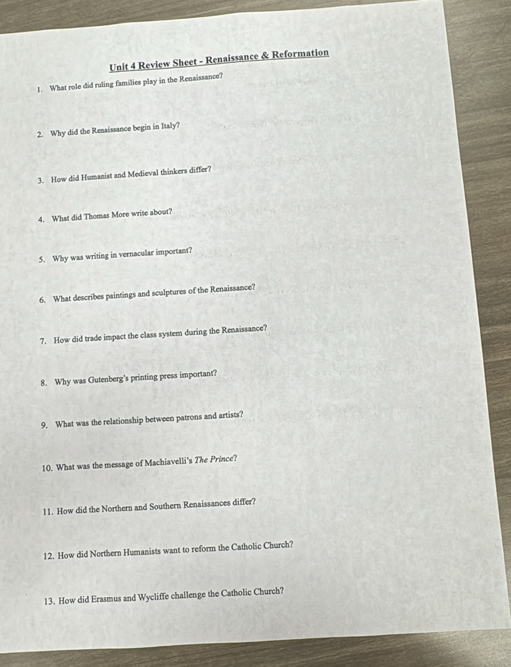 Review Sheet - Renaissance & Reformation 
1. What role did ruling families play in the Renaissance? 
2. Why did the Renaissance begin in Italy? 
3. How did Humanist and Medieval thinkers differ? 
4. What did Thomas More write about? 
5. Why was writing in vernacular important? 
6. What describes paintings and sculptures of the Renaissance? 
7. How did trade impact the class system during the Renaissance? 
8. Why was Gutenberg’s printing press important? 
9. What was the relationship between patrons and artists? 
10. What was the message of Machiavelli’s The Prince? 
11. How did the Northern and Southern Renaissances differ? 
12. How did Northern Humanists want to reform the Catholic Church? 
13. How did Erasmus and Wycliffe challenge the Catholic Church?