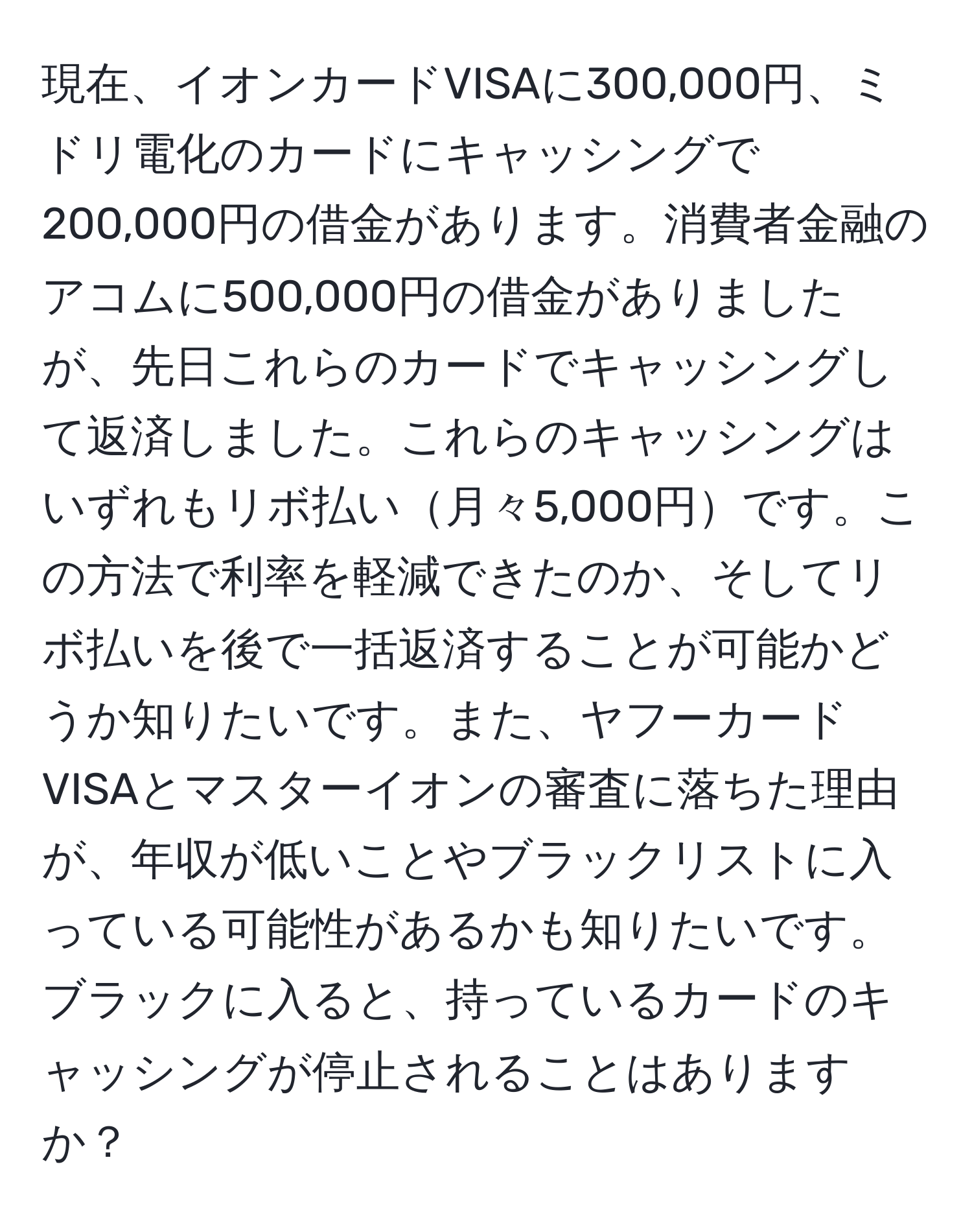 現在、イオンカードVISAに300,000円、ミドリ電化のカードにキャッシングで200,000円の借金があります。消費者金融のアコムに500,000円の借金がありましたが、先日これらのカードでキャッシングして返済しました。これらのキャッシングはいずれもリボ払い月々5,000円です。この方法で利率を軽減できたのか、そしてリボ払いを後で一括返済することが可能かどうか知りたいです。また、ヤフーカードVISAとマスターイオンの審査に落ちた理由が、年収が低いことやブラックリストに入っている可能性があるかも知りたいです。ブラックに入ると、持っているカードのキャッシングが停止されることはありますか？