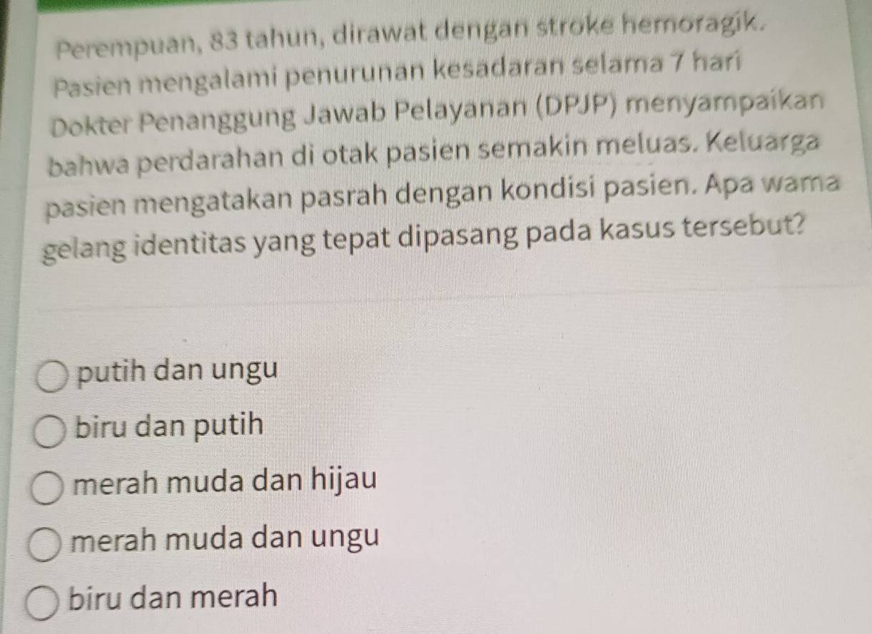 Perempuan, 83 tahun, dirawat dengan stroke hemoragik.
Pasien mengalami penurunan kesadaran selama 7 hari
Dokter Penanggung Jawab Pelayanan (DPJP) menyampaikan
bahwa perdarahan di otak pasien semakin meluas. Keluarga
pasien mengatakan pasrah dengan kondisi pasien. Apa wama
gelang identitas yang tepat dipasang pada kasus tersebut?
putih dan ungu
biru dan putih
merah muda dan hijau
merah muda dan ungu
biru dan merah