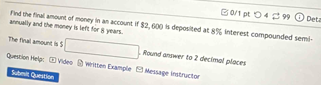 つ 4 99 Deta 
Find the final amount of money in an account if $2, 600 is deposited at 8% interest compounded semi- 
annually and the money is left for 8 years. 
The final amount is $ □. Round answer to 2 decimal places 
Question Help: *Video Written Example - Message instructor 
Submit Question