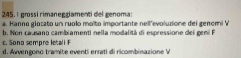 grossi rimaneggiamenti del genoma:
a. Hanno giocato un ruolo molto importante nell’evoluzione dei genomi V
b. Non causano cambiamentí nella modalità di espressione dei geni F
c. Sono sempre letali F
d. Avvengono tramite eventi erratí di ricombinazione V