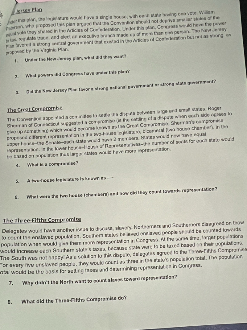 Jersey Plan 
a 
Inder this plan, the legislature would have a single house, with each state having one vote. William 
Paterson, who proposed this plan argued that the Convention should not deprive smaller states of the 
equal vote they shared in the Articles of Confederation. Under this plan, Congress would have the power 
to tax, regulate trade, and elect an executive branch made up of more than one person. The New Jersey 
Plan favored a strong central government that existed in the Articles of Confederation but not as strong as 
proposed by the Virginia Plan. 
1. Under the New Jersey plan, what did they want? 
2. What powers did Congress have under this plan? 
3. Did the New Jersey Plan favor a strong national government or strong state government? 
The Great Compromise 
The Convention appointed a committee to settle the dispute between large and small states. Roger 
Sherman of Connecticut suggested a compromise (is the settling of a dispute when each side agrees to 
give up something) which would become known as the Great Compromise. Sherman's compromise 
proposed different representation in the two-house legislature, bicameral (two house chamber). In the 
upper house--the Senate--each state would have 2 members. States would now have equal 
representation. In the lower house--House of Representatives--the number of seats for each state would 
be based on population thus larger states would have more representation. 
4. What is a compromise? 
5. A two-house legislature is known as _ 
6. What were the two house (chambers) and how did they count towards representation? 
The Three-Fifths Compromise 
Delegates would have another issue to discuss, slavery. Northerners and Southerners disagreed on thow 
to count the enslaved population. Southern states believed enslaved people should be counted towards 
population when would give them more representation in Congress. At the same time, larger populations 
would increase each Southern state's taxes, because state were to be taxed based on their populations. 
The South was not happy! As a solution to this dispute, delegates agreed to the Three-Fifths Compromise 
For every five enslaved people, they would count as three in the state's population total. The population 
otal would be the basis for setting taxes and determining representation in Congress. 
7. Why didn't the North want to count slaves toward representation? 
8. What did the Three-Fifths Compromise do?