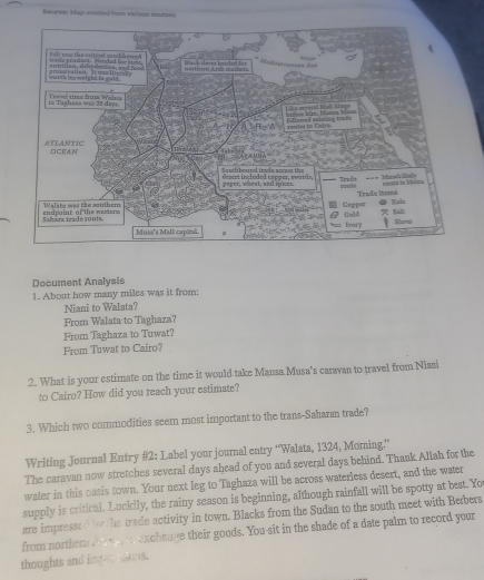 Beurce: Map sresled from verious sourees. 
Document Analysis 
1. About how many miles was it from: 
Niani to Walata? 
From Walata to Taghaza? 
From Taghaza to Tuwat? 
From Tuwat to Cairo? 
2. What is your estimate on the time it would take Mansa Musa's caravan to travel from Niasi 
to Cairo? How did you reach your estimate? 
3. Which two commodities seem most important to the trans-Saharan trade? 
Writing Journal Entry #2: Label your journal entry “Walata, 1324, Moming.” 
The caravan now stretches several days ahead of you and several days behind. Thank Allah for the 
water in this oasis town. Your next leg to Taghaza will be across waterless desert, and the water 
supply is critical. Luckily, the rainy season is beginning, although rainfall will be spotty at best. Yo 
are impressed b the trade activity in town. Blacks from the Sudan to the south meet with Berbers 
from norther t exchaage their goods. You-sit in the shade of a date palm to record your 
thoughts and impe sons.