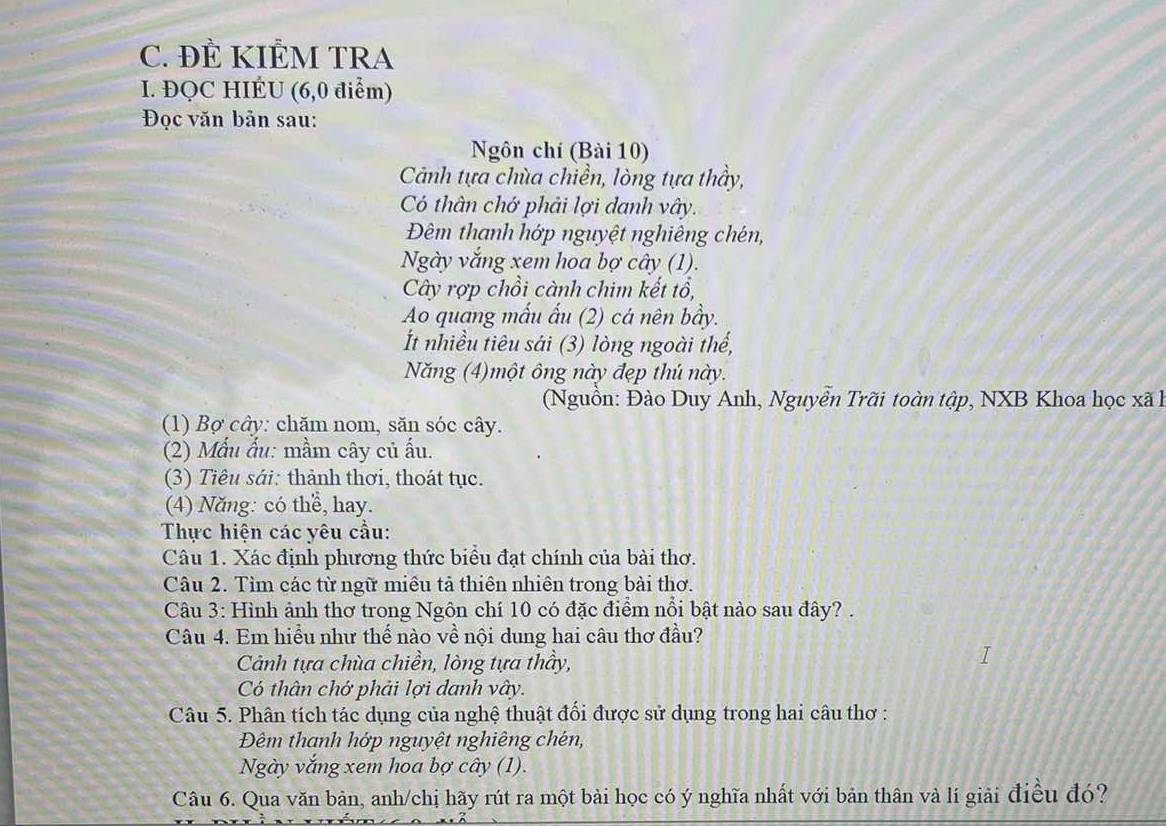 ĐÊ KIÊM TRA
I. ĐQC HIÉU (6,0 điểm)
Đọc văn bản sau:
Ngôn chí (Bài 10)
Cảnh tựa chùa chiền, lòng tựa thầy,
Có thân chớ phải lợi danh vây.
Đêm thanh hớp nguyệt nghiêng chén,
Ngày vắng xem hoa bợ cây (1).
Cây rợp chồi cành chim kết tổ,
Ao quang mẫu ấu (2) cá nên bầy.
Ít nhiều tiêu sái (3) lòng ngoài thế,
Năng (4)một ông này đẹp thú này.
(Nguồn: Đào Duy Anh, Nguyễn Trãi toàn tập, NXB Khoa học xã h
(1) Bợ cây: chăm nom, săn sóc cây.
(2) Mẫu ấu: mầm cây củ ấu.
(3) Tiêu sái: thành thơi, thoát tục.
(4) Năng: có thể, hay.
Thực hiện các yêu cầu:
Câu 1. Xác định phương thức biểu đạt chính của bài thơ.
Câu 2. Tìm các từ ngữ miêu tả thiên nhiên trong bài thơ.
Câu 3: Hình ảnh thơ trong Ngôn chí 10 có đặc điểm nổi bật nào sau đây? .
Câu 4. Em hiểu như thế nào về nội dung hai câu thơ đầu?
Cảnh tựa chùa chiền, lòng tựa thầy,
Có thân chớ phải lợi danh vây.
Câu 5. Phân tích tác dụng của nghệ thuật đối được sử dụng trong hai câu thơ :
Đêm thanh hớp nguyệt nghiêng chén,
Ngày vắng xem hoa bợ cây (1).
Câu 6. Qua văn bản, anh/chị hãy rút ra một bài học có ý nghĩa nhất với bản thân và lí giải điều đó?