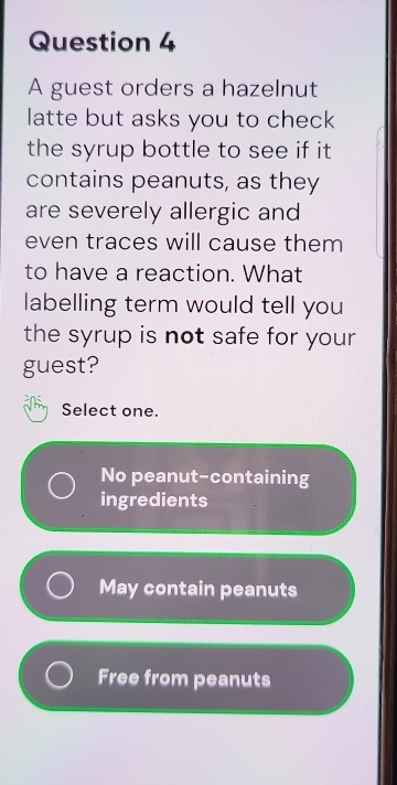 A guest orders a hazelnut
latte but asks you to check
the syrup bottle to see if it 
contains peanuts, as they
are severely allergic and
even traces will cause them
to have a reaction. What
labelling term would tell you
the syrup is not safe for your
guest?
Select one.
No peanut-containing
ingredients
May contain peanuts
Free from peanuts