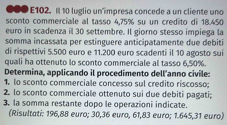 E102. Il 10 luglio un’impresa concede a un cliente uno 
sconto commerciale al tasso 4,75% su un credito di 18.450
euro in scadenza il 30 settembre. Il giorno stesso impiega la 
somma incassata per estinguere anticipatamente due debiti 
di rispettivi 5.500 euro e 11.200 euro scadenti il 10 agosto sui 
quali ha ottenuto lo sconto commerciale al tasso 6,50%. 
Determina, applicando il procedimento dell’anno civile: 
1. lo sconto commerciale concesso sul credito riscosso; 
2. lo sconto commerciale ottenuto sui due debiti pagati; 
3. la somma restante dopo le operazioni indicate. 
(Risultati: 196,88 euro; 30,36 euro, 61,83 euro; 1.645,31 euro)