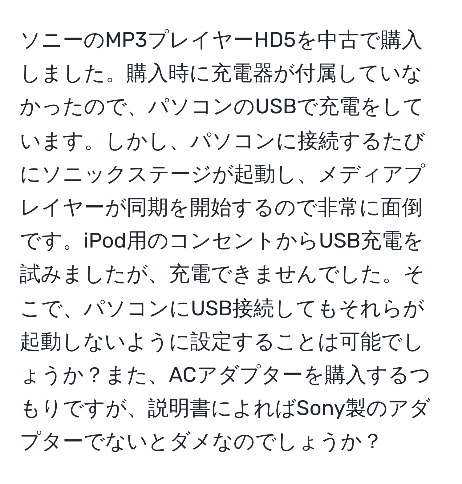 ソニーのMP3プレイヤーHD5を中古で購入しました。購入時に充電器が付属していなかったので、パソコンのUSBで充電をしています。しかし、パソコンに接続するたびにソニックステージが起動し、メディアプレイヤーが同期を開始するので非常に面倒です。iPod用のコンセントからUSB充電を試みましたが、充電できませんでした。そこで、パソコンにUSB接続してもそれらが起動しないように設定することは可能でしょうか？また、ACアダプターを購入するつもりですが、説明書によればSony製のアダプターでないとダメなのでしょうか？