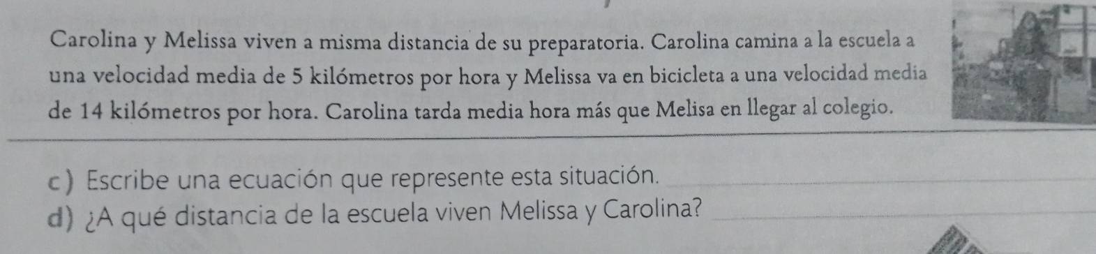 Carolina y Melissa viven a misma distancia de su preparatoria. Carolina camina a la escuela a 
una velocidad media de 5 kilómetros por hora y Melissa va en bicicleta a una velocidad media 
de 14 kilómetros por hora. Carolina tarda media hora más que Melisa en llegar al colegio. 
c) Escribe una ecuación que represente esta situación._ 
d) ¿A qué distancia de la escuela viven Melissa y Carolina?_