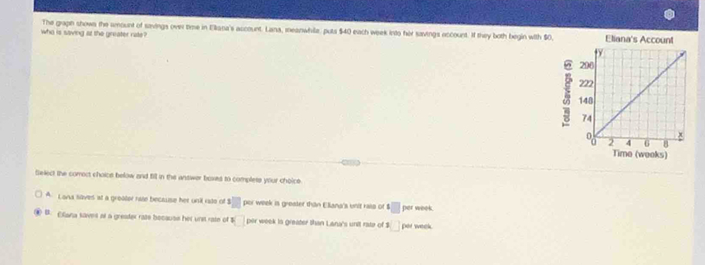 The graph shown the amount of savings over time in Eliana's account. Lana, meanwhila, puts $40 each week into her savings eccount. If they both begin with $0, Eliana's Account
who is saving at the greater rate?
Time (weoks)
Select the correct choics below and fill in the answer boxes to complete your choice
A Lona saves at a greater rate because her unil rato of 3□ per week is greater than Eliana's unit rata of △ □ per week.
④ B. Cana saves at a greafer rate becauss her urst rate of □ per week is greater than Lana's unit rate of $ □ per week.