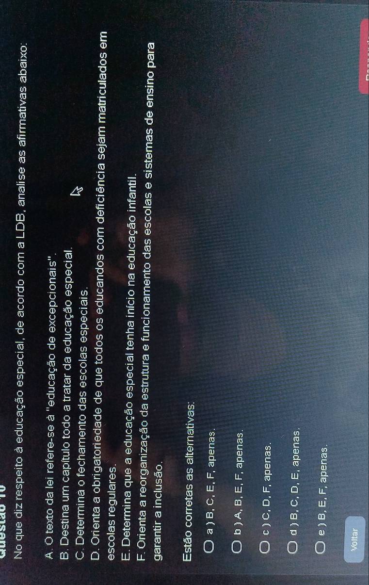 No que diz respeito à educação especial, de acordo com a LDB, analise as afirmativas abaixo:
A. O texto da lei refere-se à ''educação de excepcionais''.
B. Destina um capítulo todo a tratar da educação especial.
C. Determina o fechamento das escolas especiais.
D. Orienta a obrigatoriedade de que todos os educandos com deficiência sejam matriculados em
escolas regulares.
E. Determina que a educação especial tenha início na educação infantil.
F. Orienta a reorganização da estrutura e funcionamento das escolas e sistemas de ensino para
garantir a inclusão.
Estão corretas as alternativas:
a ) B, C, E, F, apenas.
b ) A, B, E, F, apenas.
c ) C, D, F, apenas.
d ) B, C, D, E, apenas
e ) B, E, F, apenas
Voltar