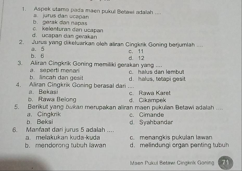 Aspek utama pada maen pukul Betawi adalah ....
a. jurus dan ucapan
b. gerak dan napas
c. kelenturan dan ucapan
d. ucapan dan gerakan
2. Jurus yang dikeluarkan oleh aliran Cingkrik Goning berjumlah ....
a. 5 c. 11
b. 6 d. 12
3. Aliran Cingkrik Goning memiliki gerakan yang ....
a. seperti menari c. halus dan lembut
b. lincah dan gesit d. halus, tetapi gesit
4. Aliran Cingkrik Goning berasal dari_
a. Bekasi c. Rawa Karet
b. Rawa Belong d. Cikampek
5. Berikut yang bukan merupakan aliran maen pukulan Betawi adalah ....
a. Cingkrik c. Cimande
b. Beksi d. Syahbandar
6. Manfaat dari jurus 5 adalah ....
a. melakukan kuda-kuda c. menangkis pukulan lawan
b. mendorong tubuh lawan d. melindungi organ penting tubuh
Maen Pukul Betawi Cingkrik Gonin 71