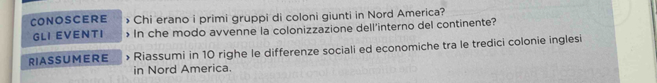 CONOSCERE > Chi erano i primi gruppi di coloni giunti in Nord America? 
GLI EVENTI > In che modo avvenne la colonizzazione dell'interno del continente? 
RIASSUMERE > Riassumi in 10 righe le differenze sociali ed economiche tra le tredici colonie inglesi 
in Nord America.