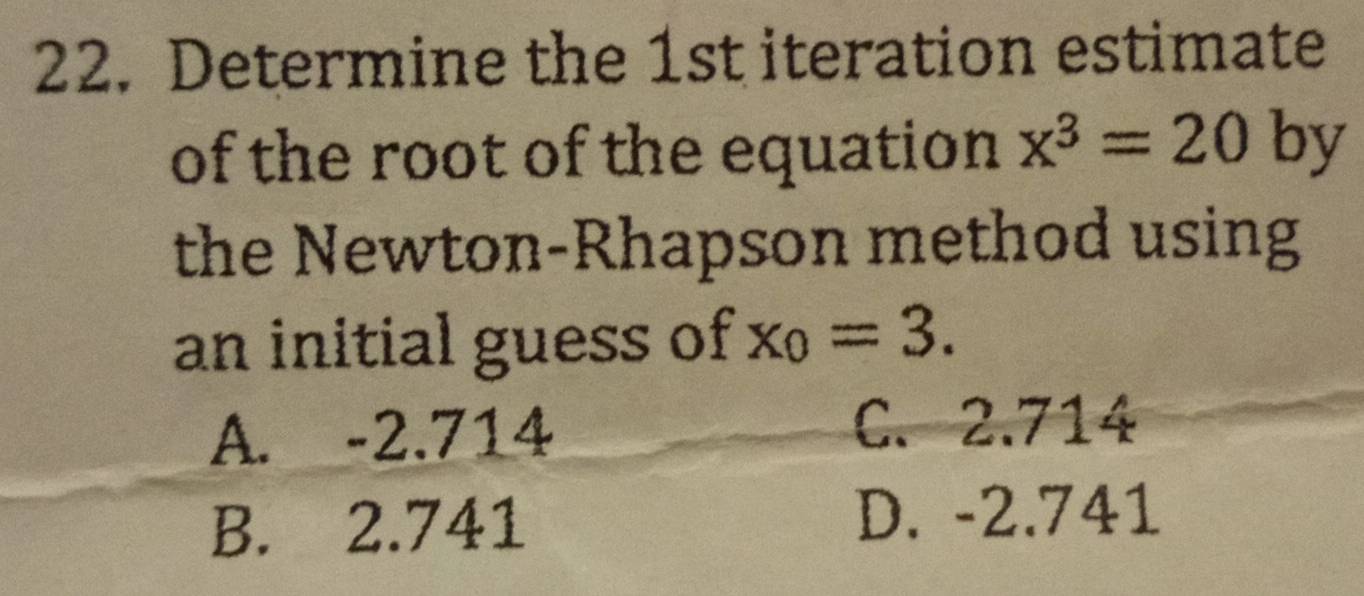 Determine the 1st iteration estimate
of the root of the equation x^3=20 by
the Newton-Rhapson method using
an initial guess of x_0=3.
A. -2.714
C. 2.714
B. 2.741
D. -2.741