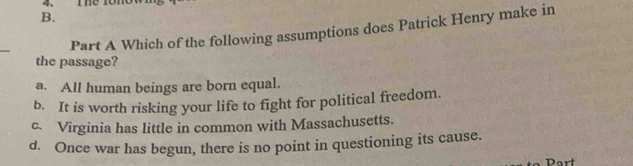 The 1ono
B.
_
Part A Which of the following assumptions does Patrick Henry make in
the passage?
a. All human beings are born equal.
b. It is worth risking your life to fight for political freedom.
c. Virginia has little in common with Massachusetts.
d. Once war has begun, there is no point in questioning its cause.
Dart