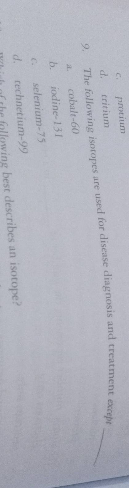 c. protium
d. tritium
9. The following isotopes are used for disease diagnosis and treatment except_
a. cobalt- 60
b. iodine- 131
c. selenium- 75
d. technetium- 99
of the following best describes an isotope?