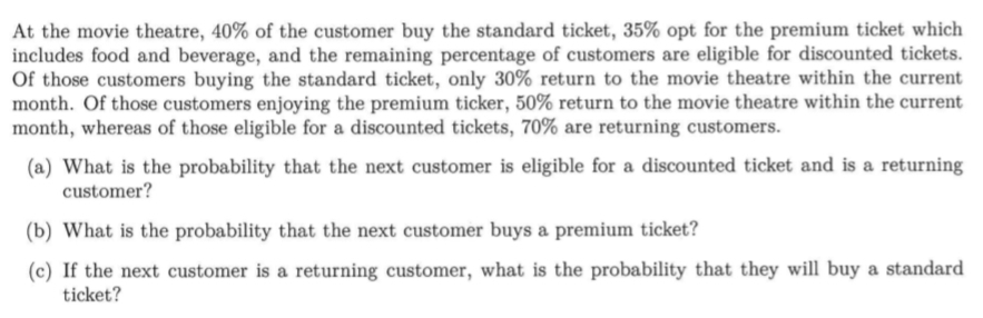 At the movie theatre, 40% of the customer buy the standard ticket, 35% opt for the premium ticket which 
includes food and beverage, and the remaining percentage of customers are eligible for discounted tickets. 
Of those customers buying the standard ticket, only 30% return to the movie theatre within the current 
month. Of those customers enjoying the premium ticker, 50% return to the movie theatre within the current 
month, whereas of those eligible for a discounted tickets, 70% are returning customers. 
(a) What is the probability that the next customer is eligible for a discounted ticket and is a returning 
customer? 
(b) What is the probability that the next customer buys a premium ticket? 
(c) If the next customer is a returning customer, what is the probability that they will buy a standard 
ticket?