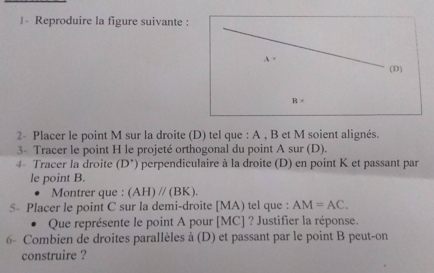 1- Reproduire la figure suivante : 
A × 
(D)
B*
2- Placer le point M sur la droite (D) tel que : A , B et M soient alignés. 
3- Tracer le point H le projeté orthogonal du point A sur (D). 
4- Tracer la droite (D^,) perpendiculaire à la droite (D) en point K et passant par 
le point B. 
Montrer que : (AH)//(BK). 
5- Placer le point C sur la demi-droite [ MA) tel que : AM=AC. 
D Que représente le point A pour [ MC ] ? Justifier la réponse. 
6- Combien de droites parallèles à (D) et passant par le point B peut-on 
construire ?