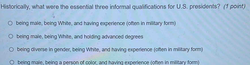 Historically, what were the essential three informal qualifications for U.S. presidents? (1 point)
being male, being White, and having experience (often in military form)
being male, being White, and holding advanced degrees
being diverse in gender, being White, and having experience (often in military form)
being male, being a person of color, and having experience (often in military form)