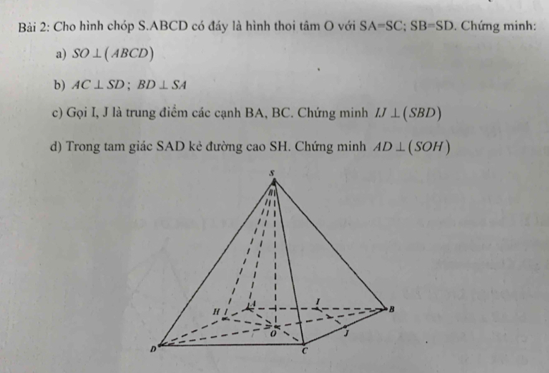 Cho hình chóp S. ABCD có đáy là hình thoi tâm O với SA=SC; SB=SD. Chứng minh: 
a) SO⊥ (ABCD)
b) AC⊥ SD; BD⊥ SA
c) Gọi I, J là trung điểm các cạnh BA, BC. Chứng minh IJ⊥ (SBD)
d) Trong tam giác SAD kẻ đường cao SH. Chứng minh AD⊥ (SOH)