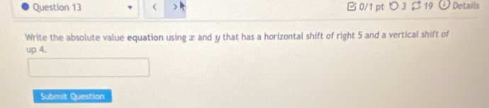 < 0/1 pt つ 3$19 ① Details 
Write the absolute value equation using x and y that has a horizontal shift of right 5 and a vertical shift of 
up 4. 
Submit Question