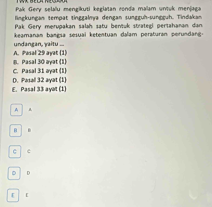 Pak Gery selalu mengikuti kegiatan ronda malam untuk menjaga
lingkungan tempat tinggalnya dengan sungguh-sungguh. Tindakan
Pak Gery merupakan salah satu bentuk strategi pertahanan dan
keamanan bangsa sesuai ketentuan dalam peraturan perundang-
undangan, yaitu ...
A. Pasal 29 ayat (1)
B. Pasal 30 ayat (1)
C. Pasal 31 ayat (1)
D. Pasal 32 ayat (1)
E. Pasal 33 ayat (1)
A A
B B
C C
D D
E E