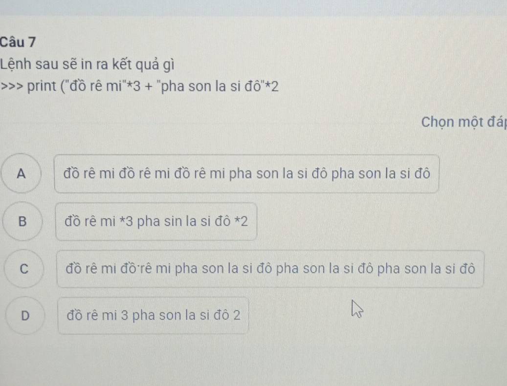 Lệnh sau sẽ in ra kết quả gì
print ("đồ rê mi^*3+ ''pha son la si đô''*2
Chọn một đáp
A đồ rê mi đồ rê mi đồ rê mi pha son la si đô pha son la si đô
B đồ rê mi *3 pha sin la si đô *2
C đồ rê mi đồ rê mi pha son la si đô pha son la si đô pha son la si đô
D đồ rê mi 3 pha son la si đô 2