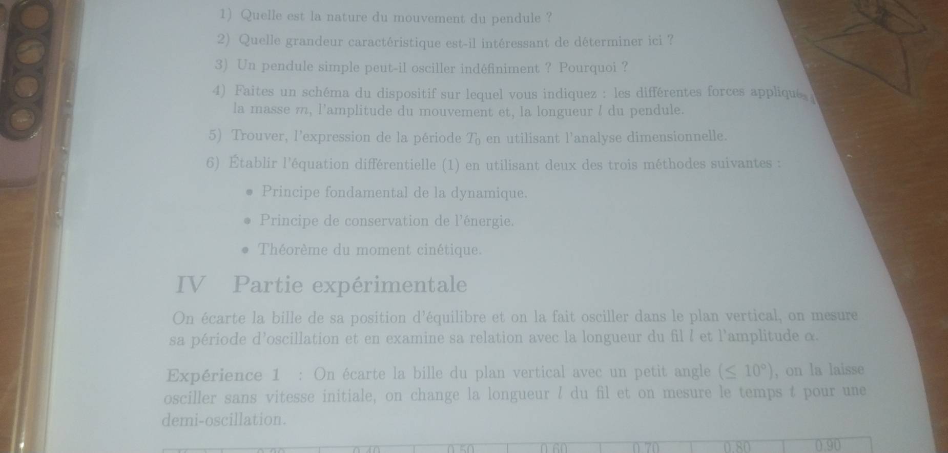 Quelle est la nature du mouvement du pendule ? 
2) Quelle grandeur caractéristique est-il intéressant de déterminer ici ? 
3) Un pendule simple peut-il osciller indéfiniment ? Pourquoi ? 
4) Faites un schéma du dispositif sur lequel vous indiquez : les différentes forces appliqué 
la masse m, l'amplitude du mouvement et, la longueur l du pendule. 
5) Trouver, l'expression de la période T_0 en utilisant l’analyse dimensionnelle. 
6) Établir l'équation différentielle (1) en utilisant deux des trois méthodes suivantes : 
Principe fondamental de la dynamique. 
Principe de conservation de l'énergie. 
Théorème du moment cinétique. 
IV Partie expérimentale 
On écarte la bille de sa position d'équilibre et on la fait osciller dans le plan vertical, on mesure 
sa période d’oscillation et en examine sa relation avec la longueur du fil l et l'amplitude α. 
Expérience 1 : On écarte la bille du plan vertical avec un petit angle (≤ 10°) , on la laisse 
osciller sans vitesse initiale, on change la longueur ! du fil et on mesure le temps t pour une 
demi-oscillation.
0 70 0 80 0.90