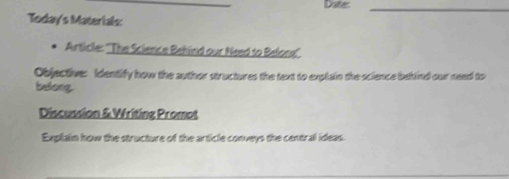 Date_ 
Today's Materials: 
Articke: ''The Science Behind our Need to Belona' 
Objective: Identify how the author structures the text to explain the science behind our need to 
belong 
Discussion & Writing Promot 
Explain how the structure of the article conveys the central ideas.