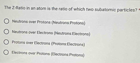 The Z -Ratio in an atom is the ratio of which two subatomic particles?*
Neutrons over Protons (Neutrons:Protons)
Neutrons over Electrons (Neutrons:Electrons)
Protons over Electrons (Protons:Electrons)
Electrons over Protons (Electrons:Protons)