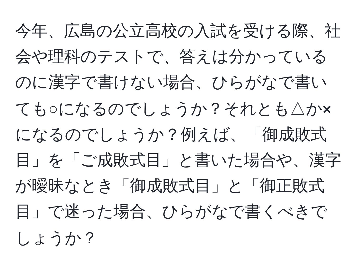 今年、広島の公立高校の入試を受ける際、社会や理科のテストで、答えは分かっているのに漢字で書けない場合、ひらがなで書いても○になるのでしょうか？それとも△か×になるのでしょうか？例えば、「御成敗式目」を「ご成敗式目」と書いた場合や、漢字が曖昧なとき「御成敗式目」と「御正敗式目」で迷った場合、ひらがなで書くべきでしょうか？