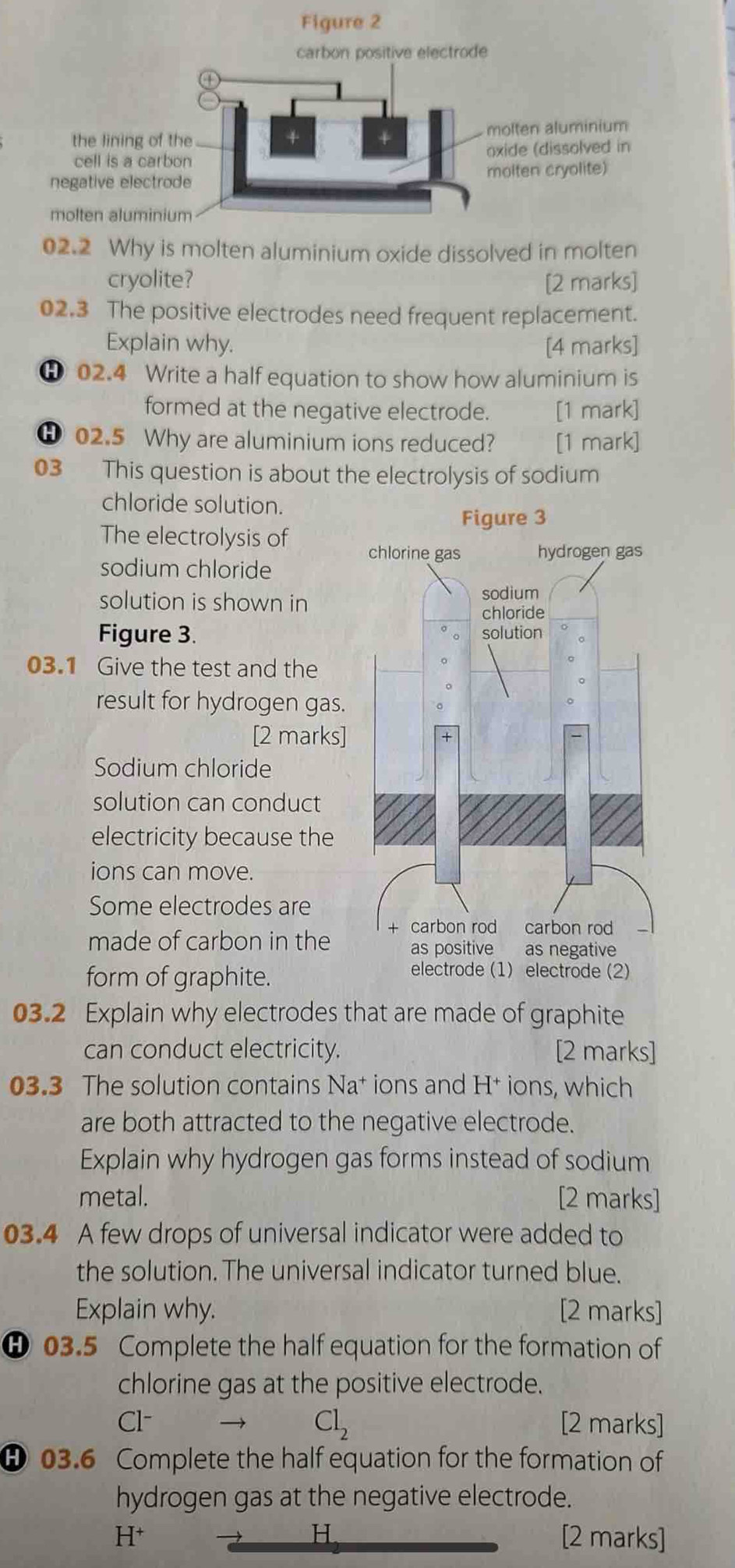 02.2 Why is molten aluminium oxide dissolved in molten 
cryolite? [2 marks] 
02.3 The positive electrodes need frequent replacement. 
Explain why. [4 marks] 
Θ 02.4 Write a half equation to show how aluminium is 
formed at the negative electrode. [1 mark] 
Ⓗ 02.5 Why are aluminium ions reduced? [1 mark] 
03 This question is about the electrolysis of sodium 
chloride solution. 
The electrolysis of 
sodium chloride 
solution is shown in 
Figure 3. 
03.1 Give the test and the 
result for hydrogen gas. 
[2 marks] 
Sodium chloride 
solution can conduct 
electricity because the 
ions can move. 
Some electrodes are 
made of carbon in the 
form of graphite. 
03.2 Explain why electrodes that are made of graphite 
can conduct electricity. [2 marks] 
03.3 The solution contains Na† ions and H† ions, which 
are both attracted to the negative electrode. 
Explain why hydrogen gas forms instead of sodium 
metal. [2 marks] 
03.4 A few drops of universal indicator were added to 
the solution. The universal indicator turned blue. 
Explain why. [2 marks] 
θ 03.5 Complete the half equation for the formation of 
chlorine gas at the positive electrode. 
Cl- Cl_2 [2 marks] 
θ 03.6 Complete the half equation for the formation of 
hydrogen gas at the negative electrode. 
H
H^+ [2 marks]