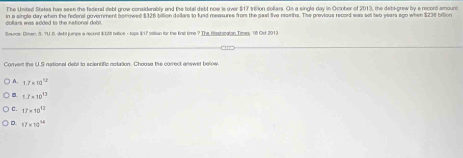 The United States has seen the federal debt grow considerably and the total debt now is over $17 trillion dollars. On a single day in October of 2013, the debt-grew by a record amount
in a single day when the federal government borrowed $328 billion dollars to fund measures from the past five months. The previous record was set two years ago when $238 billion
dollars was added to the national debt.
Source: Dinan, S. ?U.S. debt jumps a record $328 biltion - tops $17 trillion for the first time.? The Washington Times. 18 Oct 2013
Convert the U.S national debt to scientific notation. Choose the correct answer below.
A. 1.7* 10^(12)
B. 1.7* 10^(13)
C. 17* 10^(12)
D. 17* 10^(14)