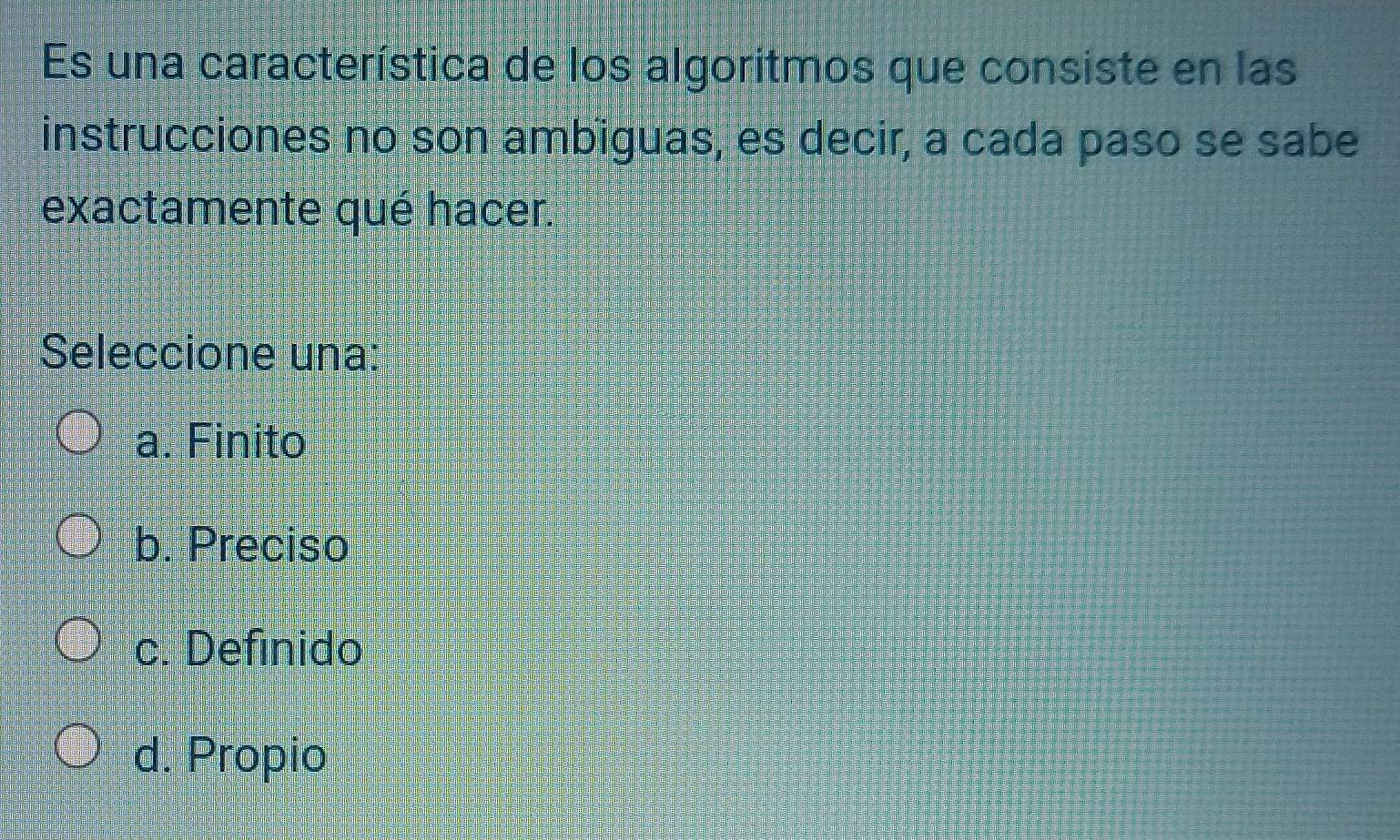 Es una característica de los algoritmos que consiste en las
instrucciones no son ambiguas, es decir, a cada paso se sabe
exactamente qué hacer.
Seleccione una:
a. Finito
b. Preciso
c. Definido
d. Propio