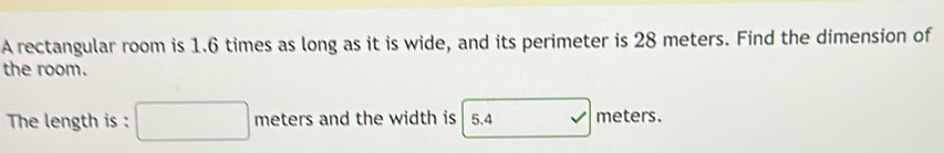 A rectangular room is 1.6 times as long as it is wide, and its perimeter is 28 meters. Find the dimension of 
the room. 
The length is : □ meters and the width is 5.4 meters.