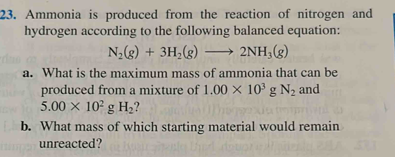 Ammonia is produced from the reaction of nitrogen and 
hydrogen according to the following balanced equation:
N_2(g)+3H_2(g)to 2NH_3(g)
a. What is the maximum mass of ammonia that can be 
produced from a mixture of 1.00* 10^3gN_2 and
5.00* 10^2 g H_2 2 
b. What mass of which starting material would remain 
unreacted?