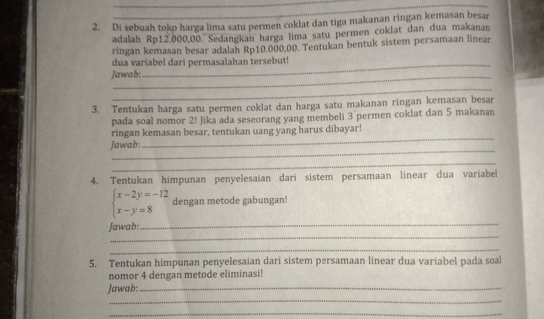 Di sebuah toko harga lima satu permen coklat dan tiga makanan ringan kemasan besar 
adalah Rp12.000,00. Sedangkan harga lima satu permen coklat dan dua makanan 
ringan kemasan besar adalah Rp10.000,00. Tentukan bentuk sistem persamaan linear 
dua variabel dari permasalahan tersebut! 
Jawab: 
_ 
3. Tentukan harga satu permen coklat dan harga satu makanan ringan kemasan besar 
pada soal nomor 2! Jika ada seseorang yang membeli 3 permen coklat dan 5 makanan 
_ 
ringan kemasan besar, tentukan uang yang harus dibayar! 
_ 
Jawab: 
_ 
4. Tentukan himpunan penyelesaian dari sistem persamaan linear dua variabel
beginarrayl x-2y=-12 x-y=8endarray. dengan metode gabungan! 
_ 
Jawab: 
_ 
_ 
5. Tentukan himpunan penyelesaian dari sistem persamaan linear dua variabel pada soal 
nomor 4 dengan metode eliminasi! 
Jawab:_ 
_ 
_