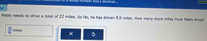 a whole number and a decimal:... 
Pablo needs to drive a total of 22 miles. So far, he has driven 8.9 miles. How many more miles must Pablo drive?
miles
×