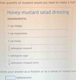 What quantity of mustard would you need to make a half 
Honey-mustard salad dressing 
INGREDIENTS: 
1 cup vinegar 
_ 
1 cup mayonnaise 
_ 
1 cup honey 
_ 
_
 3/4  tablespoon mustard 
1 tablespoon sugar 
_
 7/8  tablespoon chopped onion 
Write your answer as a fraction or as a whole or mixed num 
tablespoons