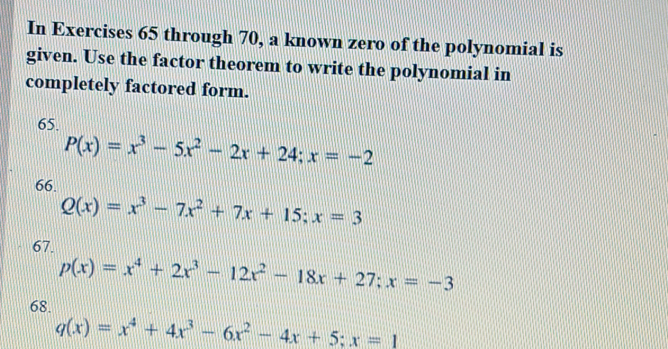 In Exercises 65 through 70, a known zero of the polynomial is
given. Use the factor theorem to write the polynomial in
completely factored form.
65.
P(x)=x^3-5x^2-2x+24; x=-2
66.
Q(x)=x^3-7x^2+7x+15; x=3
67.
p(x)=x^4+2x^3-12x^2-18x+27; x=-3
68.
q(x)=x^4+4x^3-6x^2-4x+5; x=1