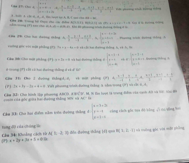 Cho d_1:beginarrayl x=1 y=4-1,d_2: x/1 = (y-2)/-3 = z/-3 ;d_1: (x+1)/5 = (y-1)/2 = (z+1)/1  Viết phương trình đường thắng
Δ , biết 1 t d_1,d_2,d , lần lượt tại A, B, C sao cho AB=BC
Cầu 28: Trong hệ Oxyz cho các điểm A(3;3;1);B(0;2;1) và (P):x+y+z-7=0 Gọi d là đường thắng
nằm trong (P) sao cho d(A;d)=d(B;d). Khi đó phương trình đường thắng đ là:
Câu 29: Cho hai đường thắng △ _1: x/2 = (y-1)/-1 = (z+2)/1 ,△ _1:beginarrayl x=-1+2t y=1+t z=3endarray.. Phương trình đường thắng A
vuông góc với mặt phầng (P): 7x+y-4z=0 và cất hai đường thắng A, và △ _1 là :
Câu 30: Cho mặt phầng (P):y+2z=0 và hai đường thắng d d:beginarrayl x=1-t y=t z=4tendarray. và d':beginarrayl x=2-t y=4+t z=1endarray.. Đường thắng A
ở trong (P) cắt cả hai đường thắng d và d' là?
Câu 31: Cho 2 đường thắng d_1:d_2 và mặt phầng (P) d_1: (x-1)/-1 = y/1 = z/-1 ,d_2: (x+1)/2 = (y+1)/-1 = (z-1)/2 
(P ) :2x+3y-2z+4=0.Viết phương trình đường thắng A nằm trong (P) và cắt d_1,d_3
Cầu 32: Cho hình lập phương ABCD. A'B'C'D'. M, N lần lượt là trung điểm của cạnh AD và BB Khi đó
cosin của góc giữa hai đường thắng MN và AC' là:
Câu 33: Cho hai điểm nằm trên đường thắng d: beginarrayl x=3+2t y=-t z=1-tendarray. cùng cách gốc tọa độ bằng sqrt(3) thì tổng hai
tung độ của chúng là:
Câu 34: Khoảng cách từ A(1;-2;3) đến đường thầng (d) qua B(1;2;-1) và vuông góc với mặt phẳng
(P): x+2y+3z+5=0 là: