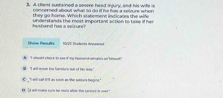 A client sustained a severe head injury, and his wife is
concerned about what to do if he has a seizure when
they go home. Which statement indicates the wife
understands the most important action to take if her
husband has a seizure?
Show Results 10/25 Students Answered
A "I should check to see if my husband urinates on himself."
B “I will move the furniture out of his way."
C "I will call 911 as soon as the seizure begins."
D DI will make sure he rests after the selzure is over."